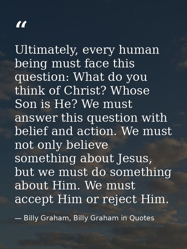 Ultimately, every human being must face this question: What do you think of Christ? Whose Son is He? We must answer this — Billy Graham, Billy Graham in Quotes