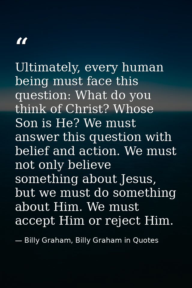 Ultimately, every human being must face this question: What do you think of Christ? Whose Son is He? We must answer this — Billy Graham, Billy Graham in Quotes