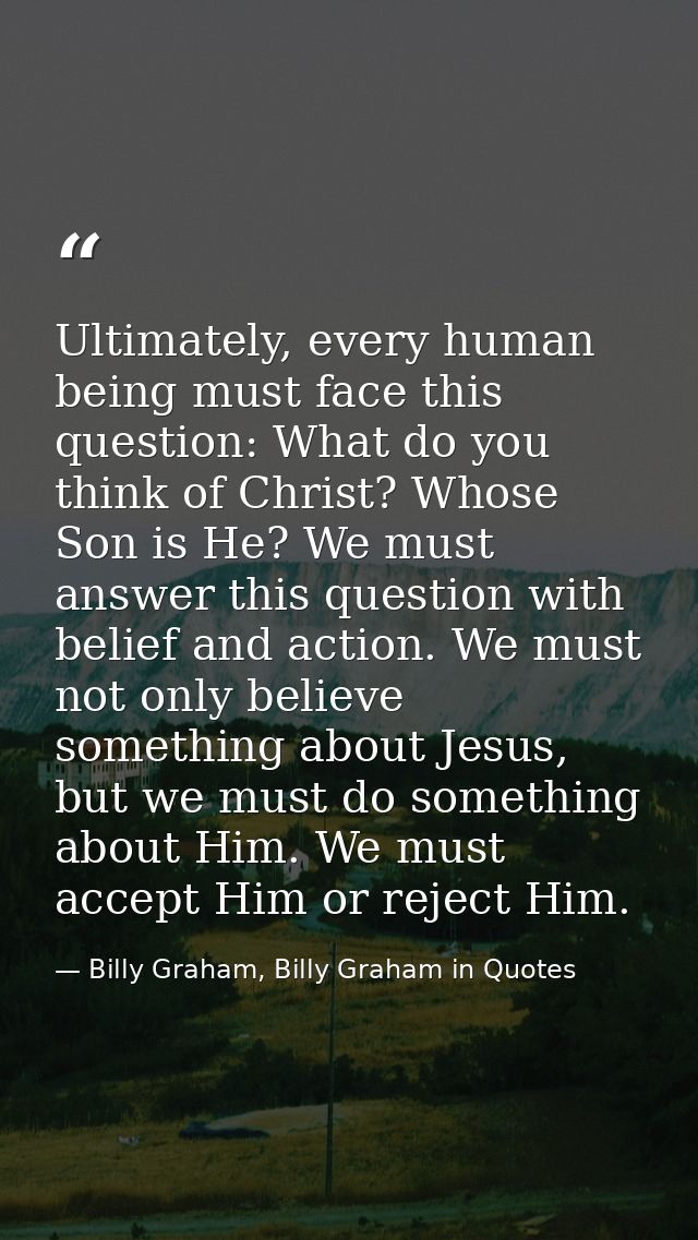 Ultimately, every human being must face this question: What do you think of Christ? Whose Son is He? We must answer this — Billy Graham, Billy Graham in Quotes