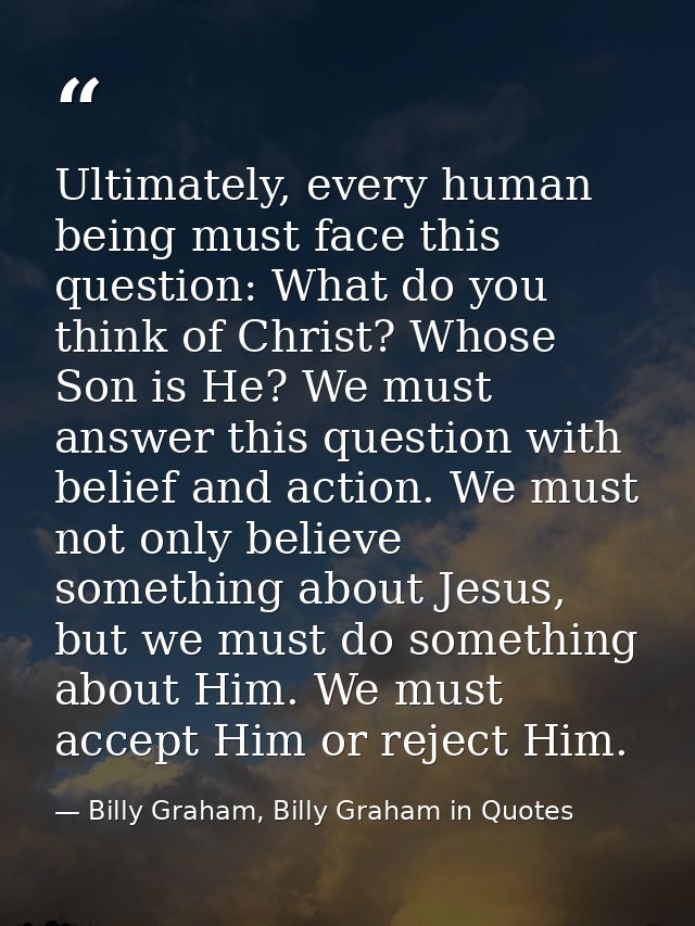 Ultimately, every human being must face this question: What do you think of Christ? Whose Son is He? We must answer this — Billy Graham, Billy Graham in Quotes