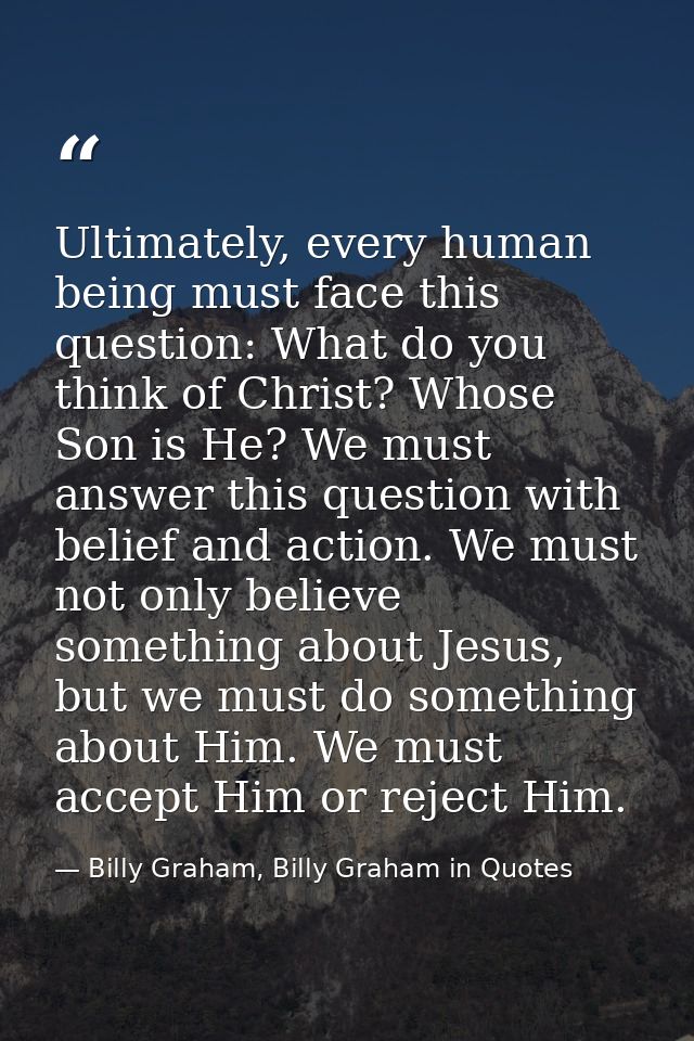Ultimately, every human being must face this question: What do you think of Christ? Whose Son is He? We must answer this — Billy Graham, Billy Graham in Quotes