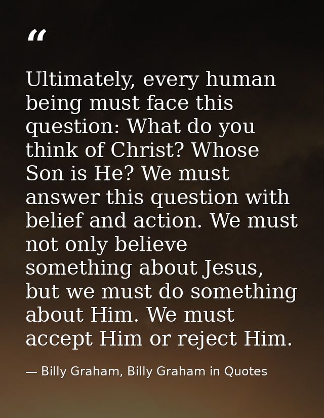 Ultimately, every human being must face this question: What do you think of Christ? Whose Son is He? We must answer this — Billy Graham, Billy Graham in Quotes