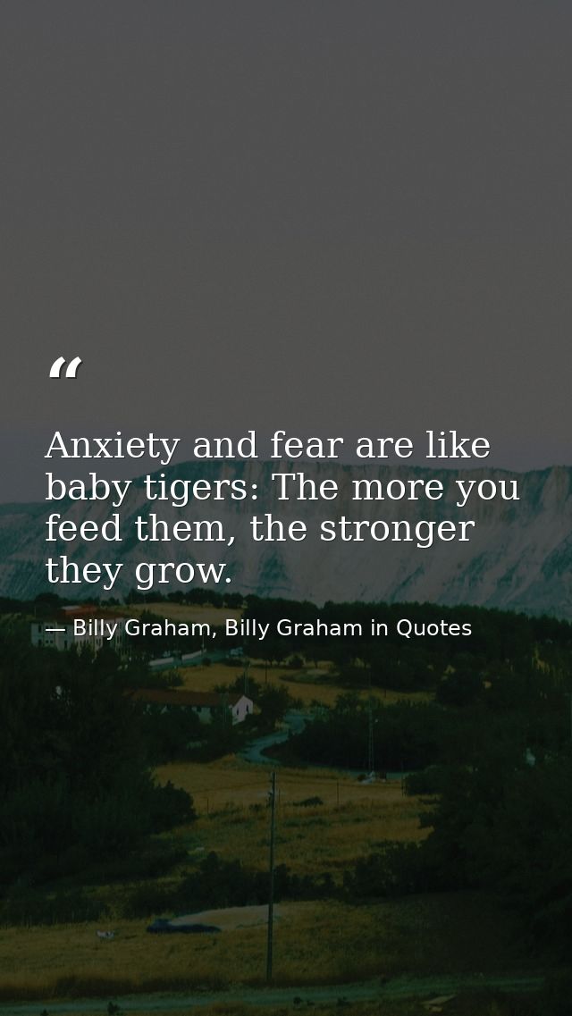 Anxiety and fear are like baby tigers: The more you feed them, the stronger they grow. — Billy Graham, Billy Graham in Quotes