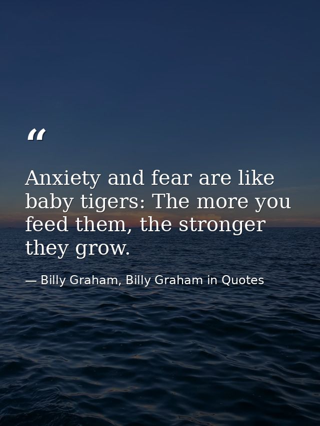 Anxiety and fear are like baby tigers: The more you feed them, the stronger they grow. — Billy Graham, Billy Graham in Quotes