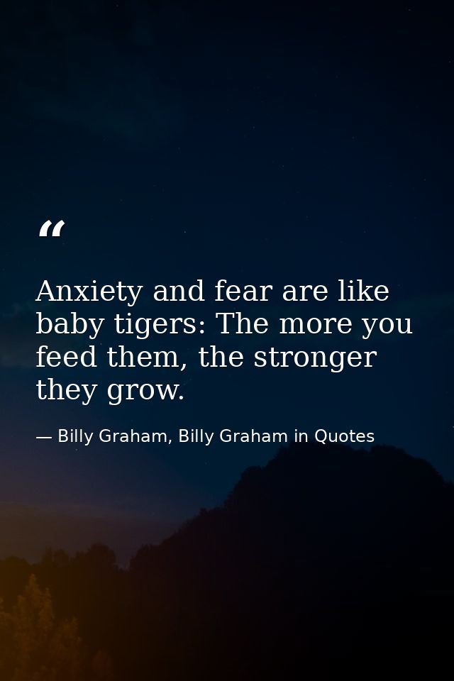 Anxiety and fear are like baby tigers: The more you feed them, the stronger they grow. — Billy Graham, Billy Graham in Quotes