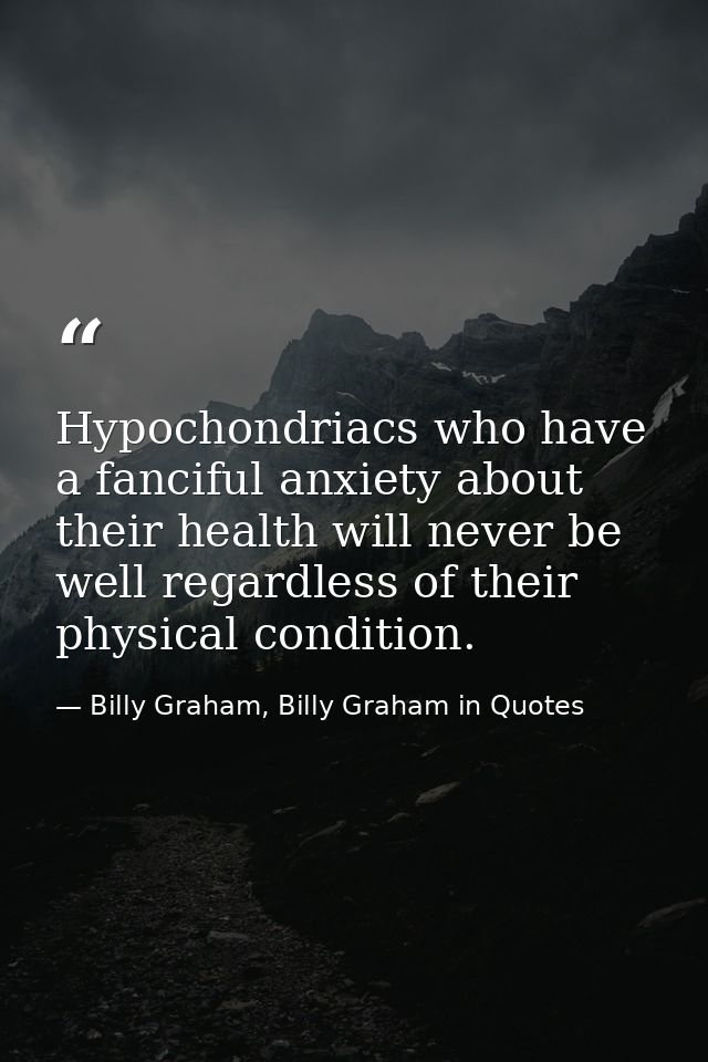 Hypochondriacs who have a fanciful anxiety about their health will never be well regardless of their physical condition. — Billy Graham, Billy Graham in Quotes