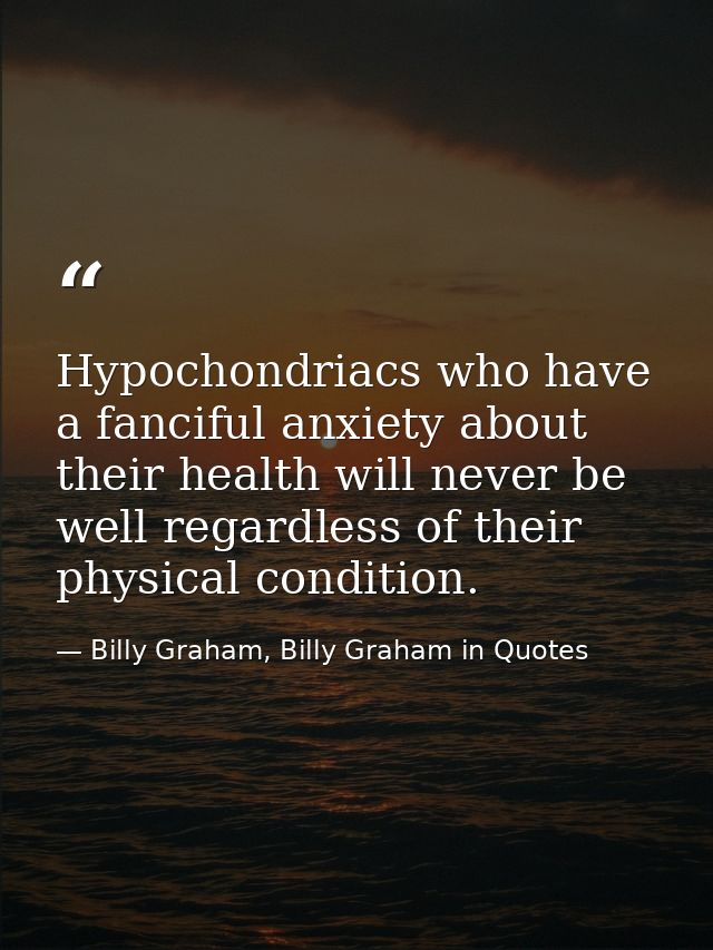 Hypochondriacs who have a fanciful anxiety about their health will never be well regardless of their physical condition. — Billy Graham, Billy Graham in Quotes