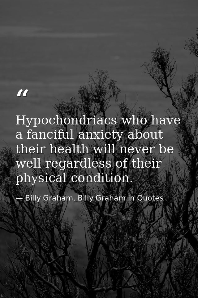 Hypochondriacs who have a fanciful anxiety about their health will never be well regardless of their physical condition. — Billy Graham, Billy Graham in Quotes