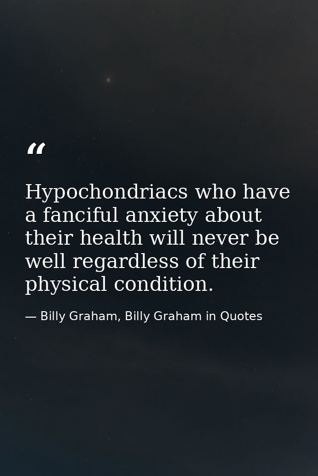 Hypochondriacs who have a fanciful anxiety about their health will never be well regardless of their physical condition. — Billy Graham, Billy Graham in Quotes