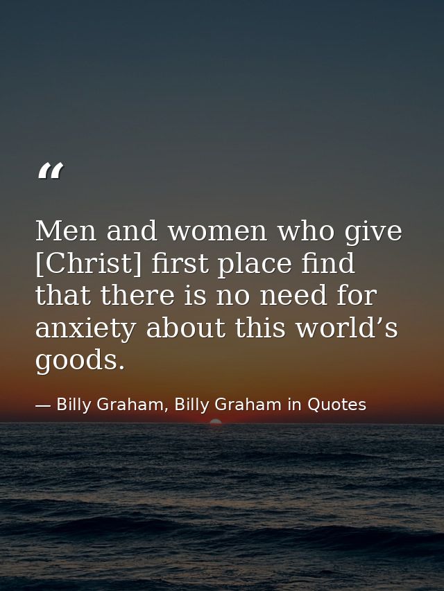 Men and women who give [Christ] first place find that there is no need for anxiety about this world’s goods. — Billy Graham, Billy Graham in Quotes