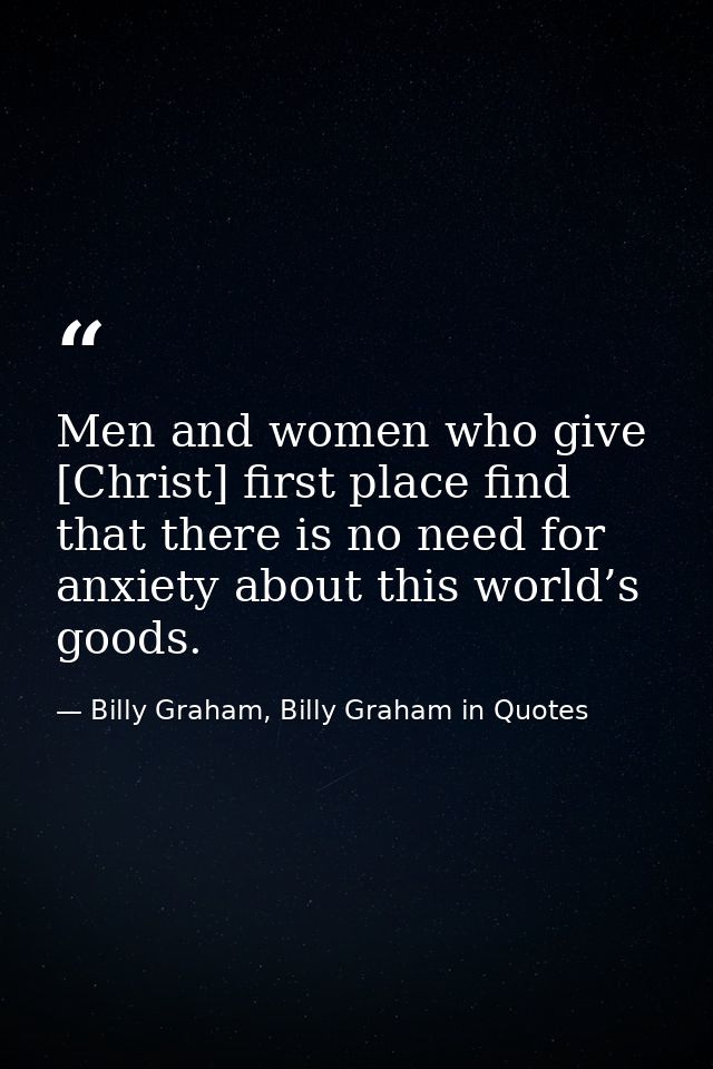 Men and women who give [Christ] first place find that there is no need for anxiety about this world’s goods. — Billy Graham, Billy Graham in Quotes