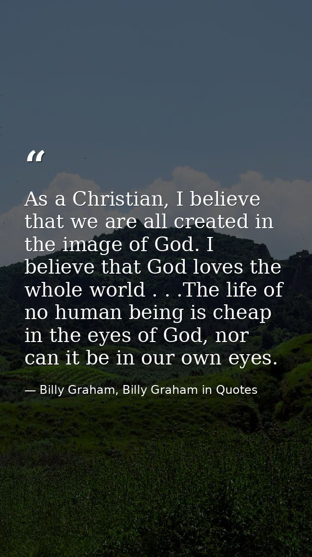 As a Christian, I believe that we are all created in the image of God. I believe that God loves the whole world . . .The — Billy Graham, Billy Graham in Quotes