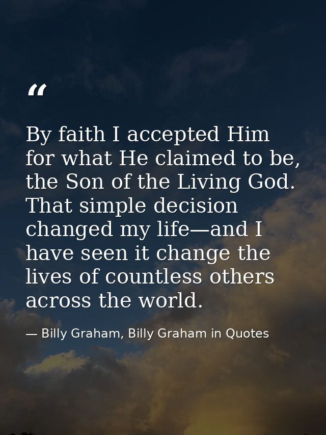 By faith I accepted Him for what He claimed to be, the Son of the Living God. That simple decision changed my life—and I — Billy Graham, Billy Graham in Quotes
