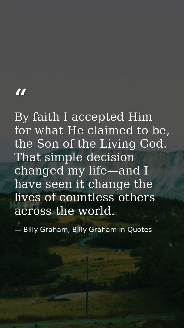 By faith I accepted Him for what He claimed to be, the Son of the Living God. That simple decision changed my life—and I — Billy Graham, Billy Graham in Quotes