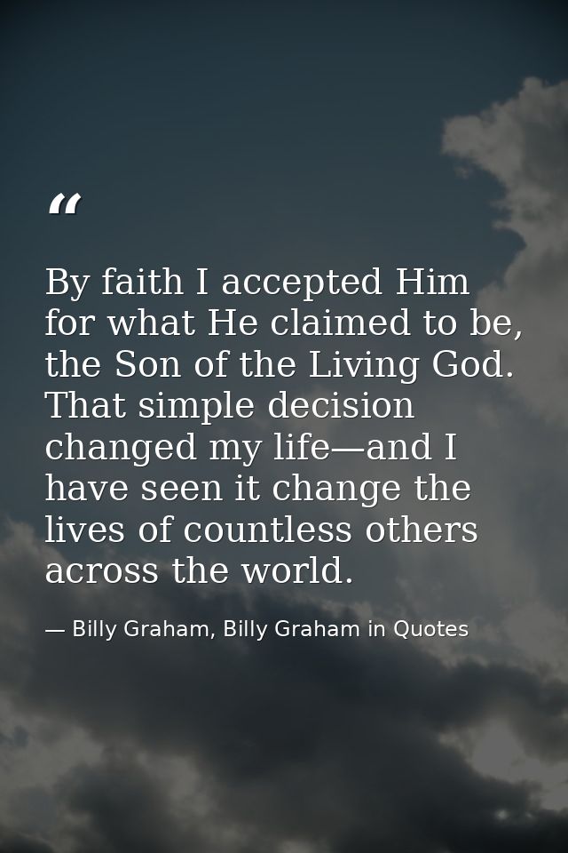 By faith I accepted Him for what He claimed to be, the Son of the Living God. That simple decision changed my life—and I — Billy Graham, Billy Graham in Quotes