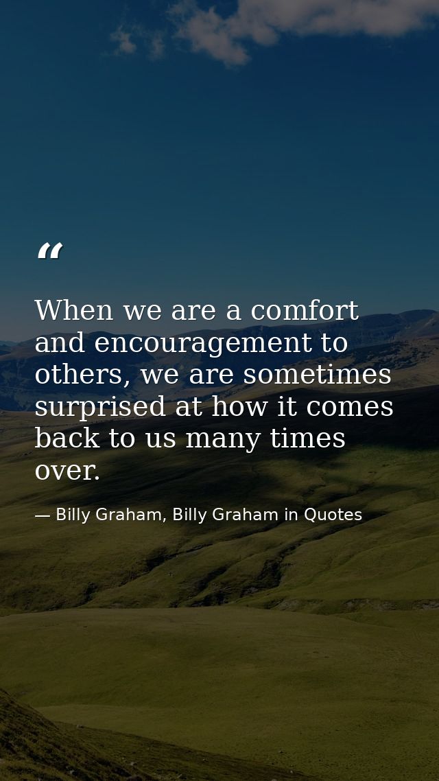 When we are a comfort and encouragement to others, we are sometimes surprised at how it comes back to us many times over — Billy Graham, Billy Graham in Quotes