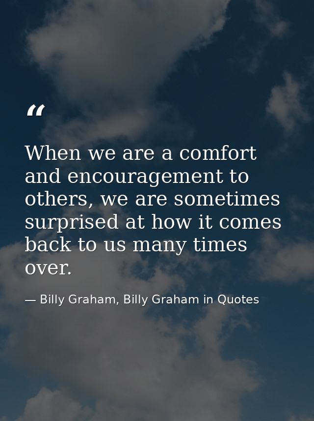 When we are a comfort and encouragement to others, we are sometimes surprised at how it comes back to us many times over — Billy Graham, Billy Graham in Quotes