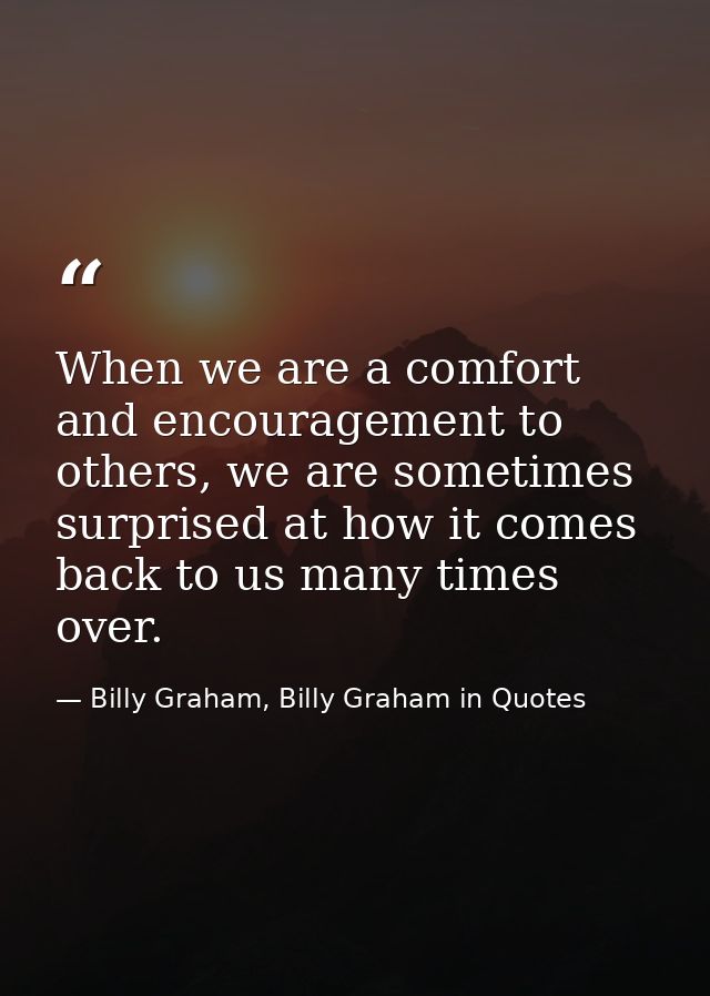 When we are a comfort and encouragement to others, we are sometimes surprised at how it comes back to us many times over — Billy Graham, Billy Graham in Quotes
