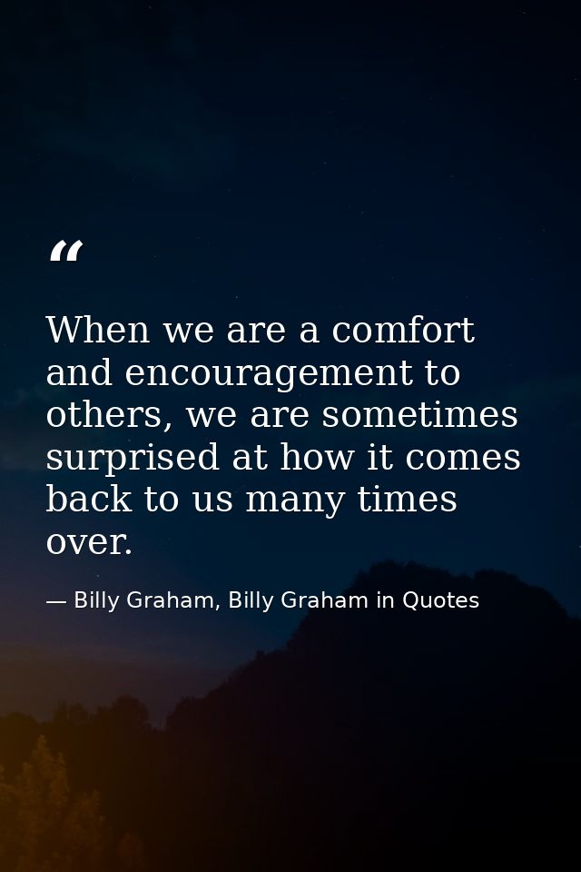 When we are a comfort and encouragement to others, we are sometimes surprised at how it comes back to us many times over — Billy Graham, Billy Graham in Quotes