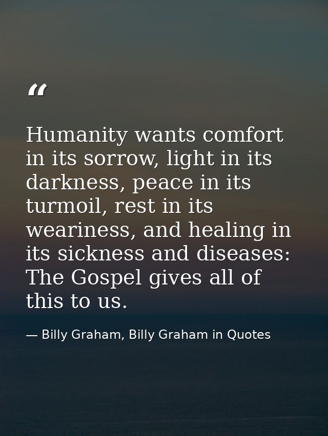 Humanity wants comfort in its sorrow, light in its darkness, peace in its turmoil, rest in its weariness, and healing in — Billy Graham, Billy Graham in Quotes