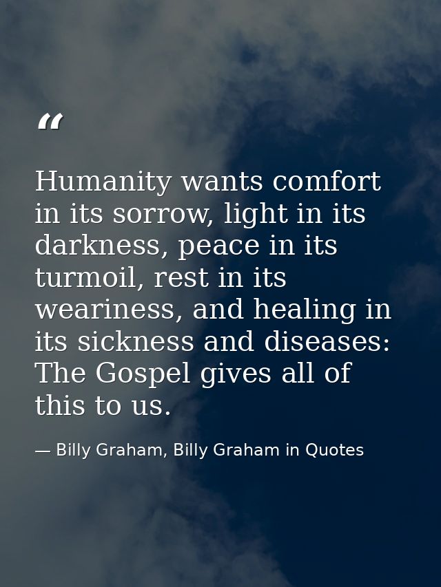 Humanity wants comfort in its sorrow, light in its darkness, peace in its turmoil, rest in its weariness, and healing in — Billy Graham, Billy Graham in Quotes