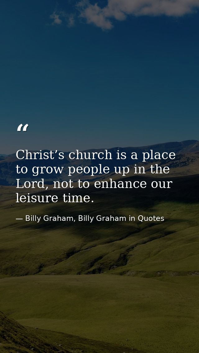 Christ’s church is a place to grow people up in the Lord, not to enhance our leisure time. — Billy Graham, Billy Graham in Quotes