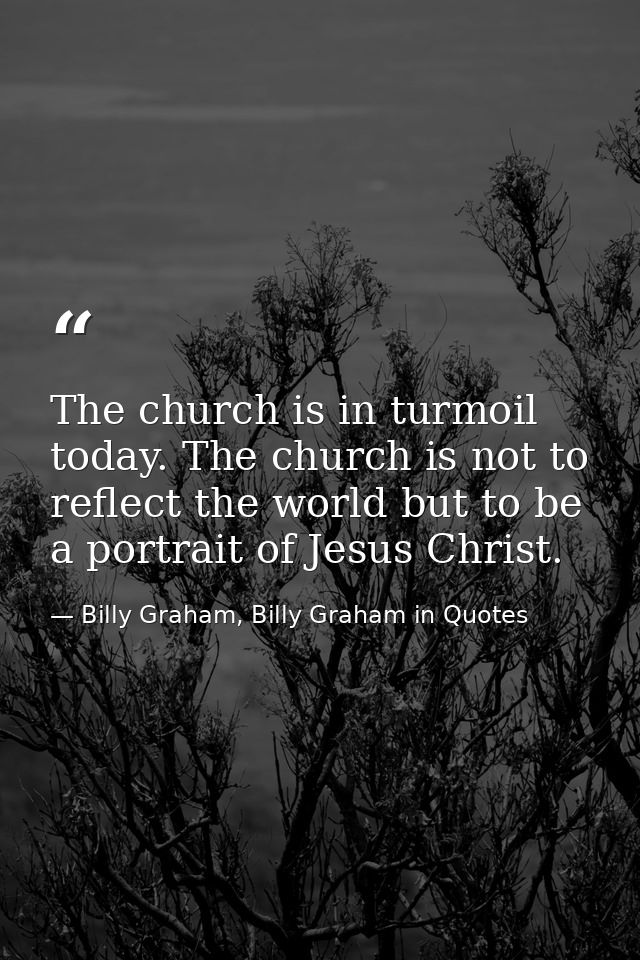 The church is in turmoil today. The church is not to reflect the world but to be a portrait of Jesus Christ. — Billy Graham, Billy Graham in Quotes