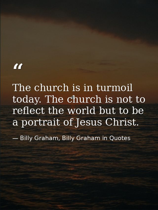 The church is in turmoil today. The church is not to reflect the world but to be a portrait of Jesus Christ. — Billy Graham, Billy Graham in Quotes