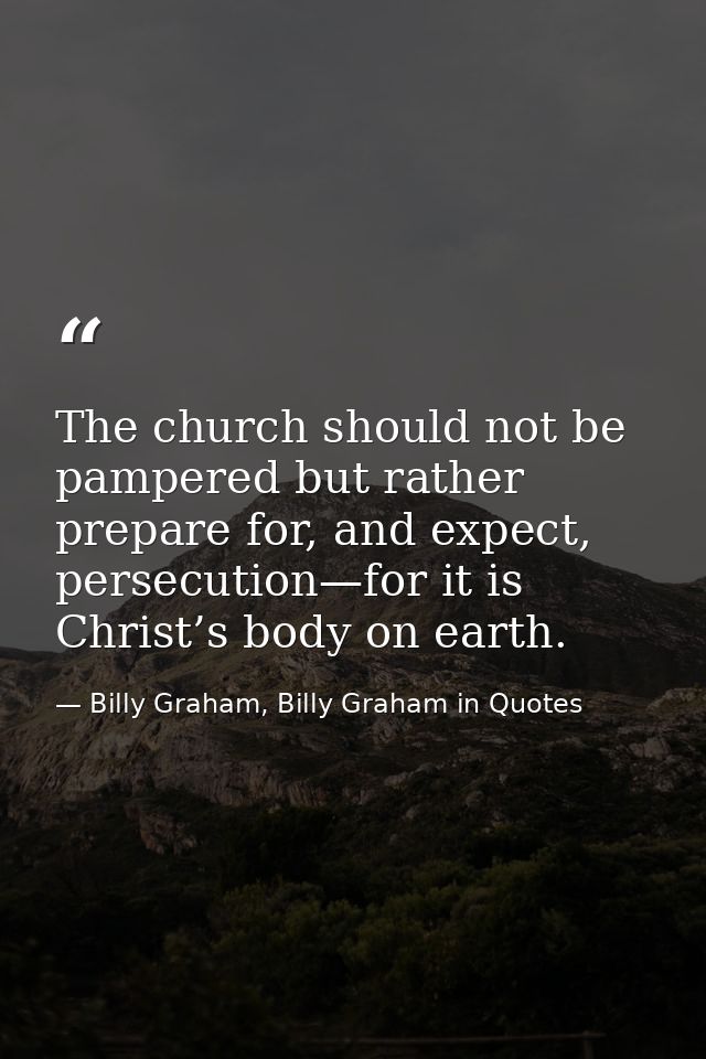 The church should not be pampered but rather prepare for, and expect, persecution—for it is Christ’s body on earth. — Billy Graham, Billy Graham in Quotes