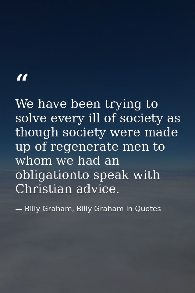 We have been trying to solve every ill of society as though society were made up of regenerate men to whom we had an obl — Billy Graham, Billy Graham in Quotes