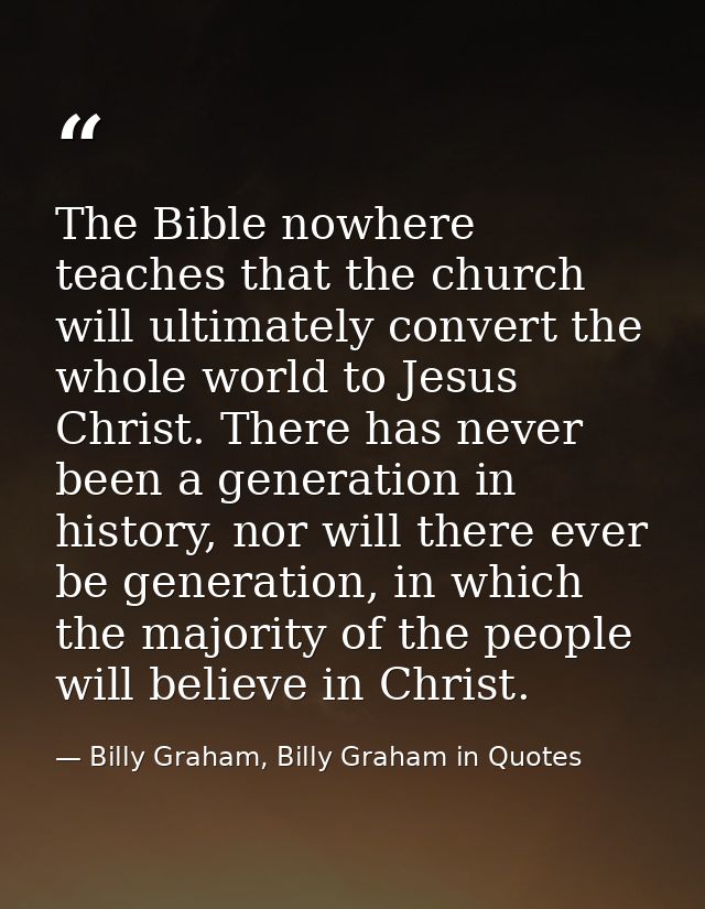 The Bible nowhere teaches that the church will ultimately convert the whole world to Jesus Christ. There has never been  — Billy Graham, Billy Graham in Quotes
