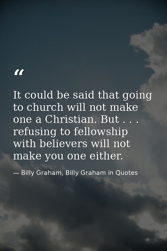 It could be said that going to church will not make one a Christian. But . . . refusing to fellowship with believers wil — Billy Graham, Billy Graham in Quotes