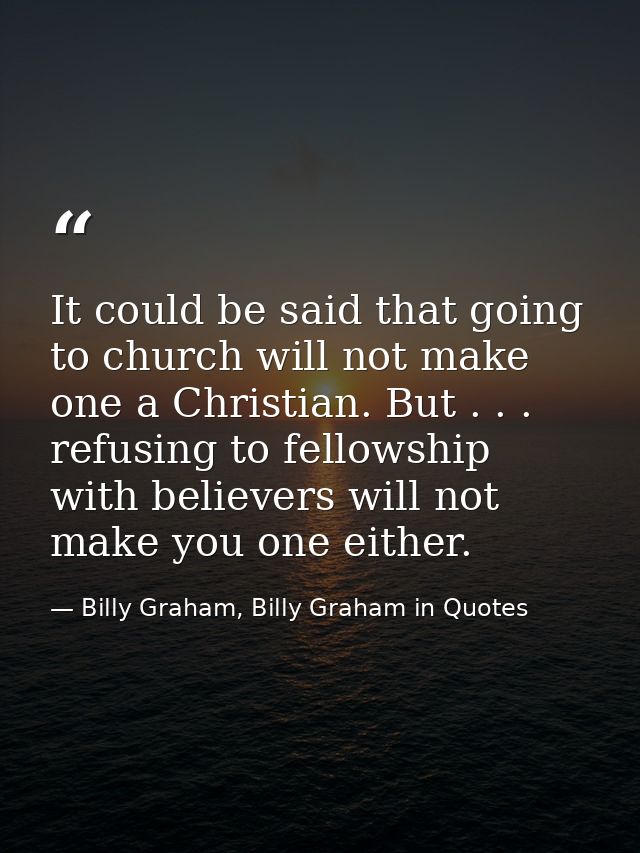 It could be said that going to church will not make one a Christian. But . . . refusing to fellowship with believers wil — Billy Graham, Billy Graham in Quotes