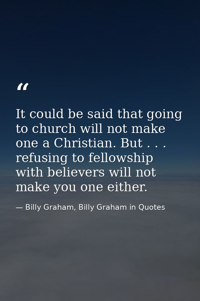 It could be said that going to church will not make one a Christian. But . . . refusing to fellowship with believers wil — Billy Graham, Billy Graham in Quotes