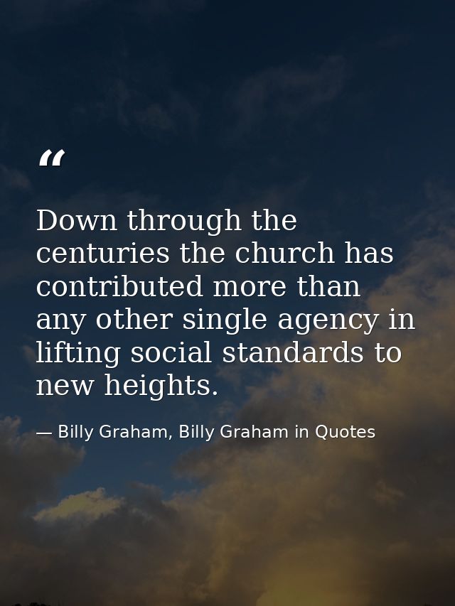 Down through the centuries the church has contributed more than any other single agency in lifting social standards to n — Billy Graham, Billy Graham in Quotes