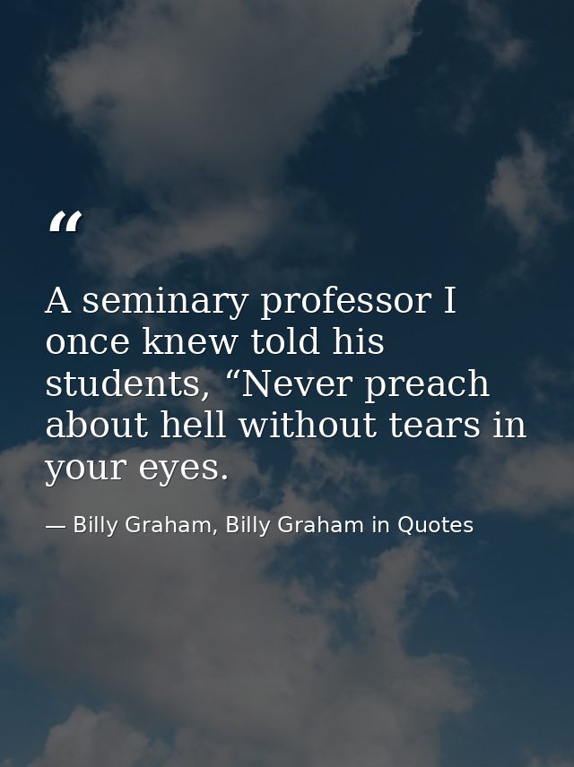 A seminary professor I once knew told his students, “Never preach about hell without tears in your eyes. — Billy Graham, Billy Graham in Quotes