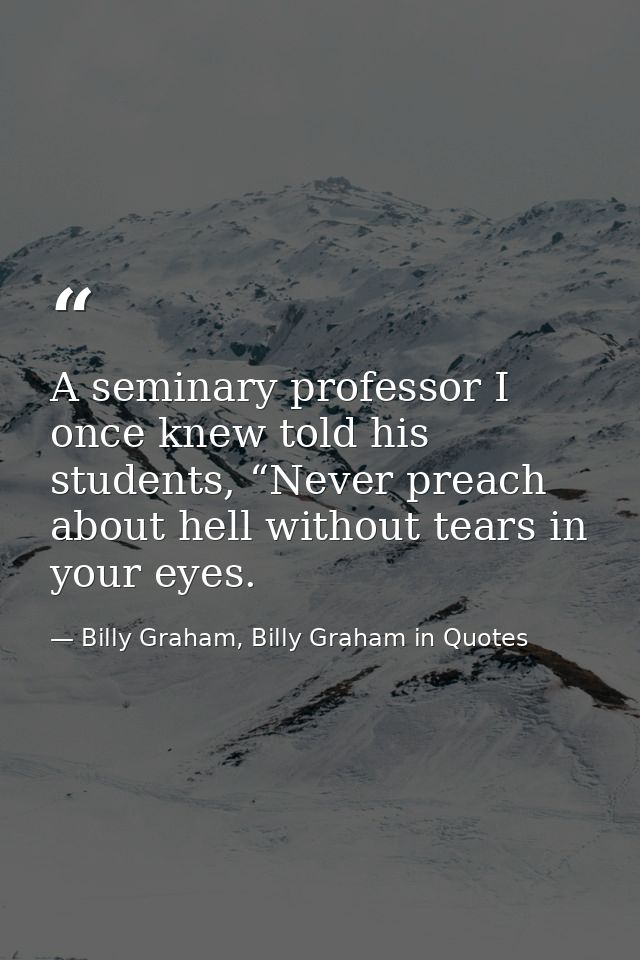 A seminary professor I once knew told his students, “Never preach about hell without tears in your eyes. — Billy Graham, Billy Graham in Quotes