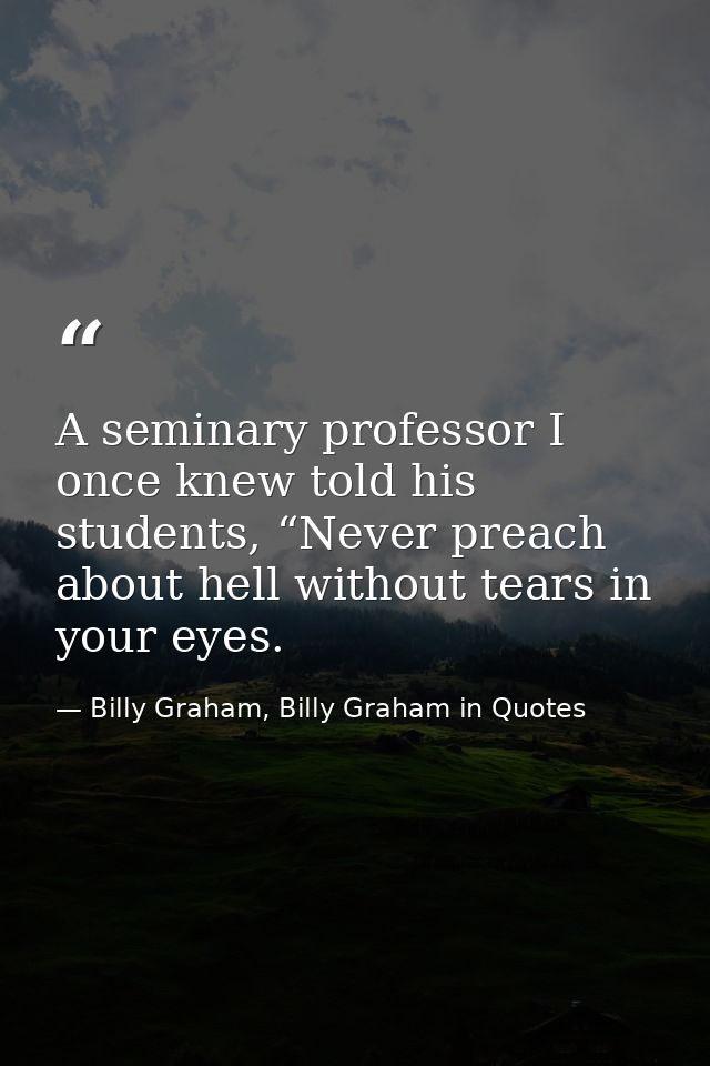 A seminary professor I once knew told his students, “Never preach about hell without tears in your eyes. — Billy Graham, Billy Graham in Quotes
