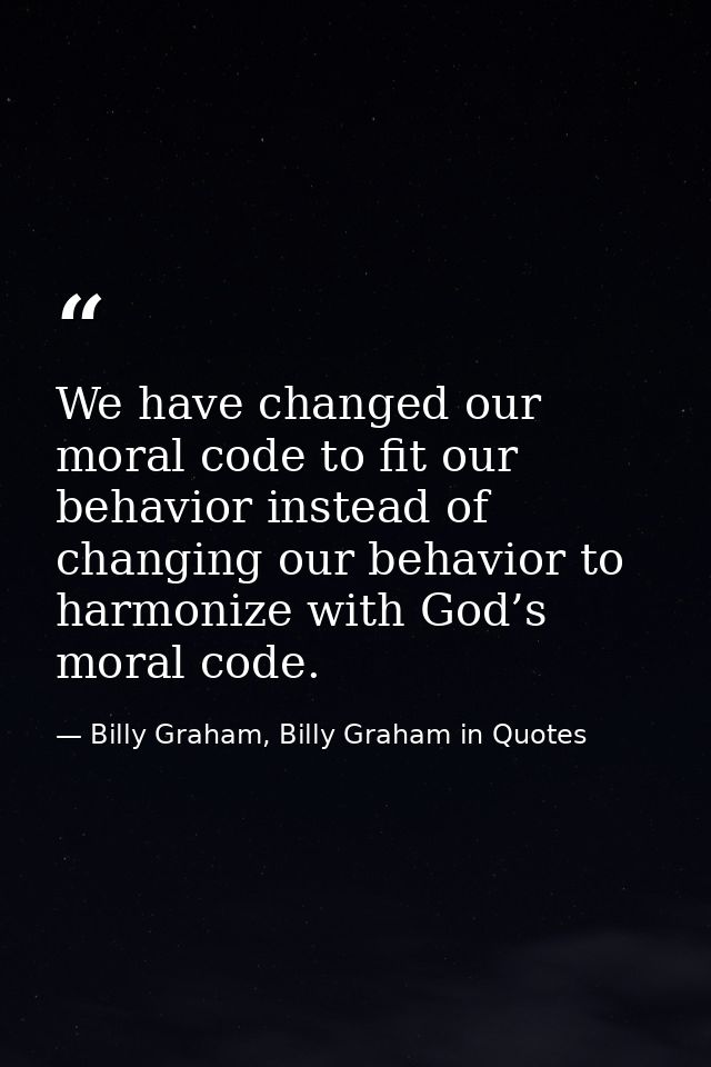 We have changed our moral code to fit our behavior instead of changing our behavior to harmonize with God’s moral code. — Billy Graham, Billy Graham in Quotes