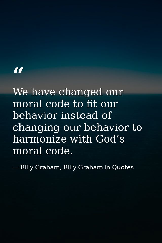 We have changed our moral code to fit our behavior instead of changing our behavior to harmonize with God’s moral code. — Billy Graham, Billy Graham in Quotes