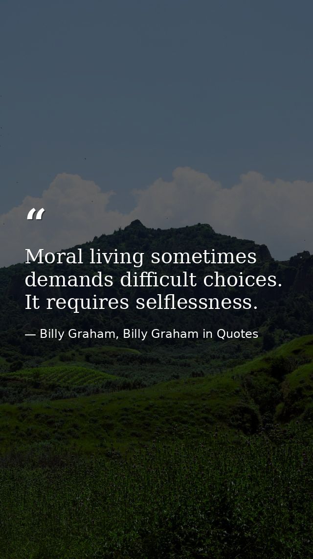 Moral living sometimes demands difficult choices. It requires selflessness. — Billy Graham, Billy Graham in Quotes