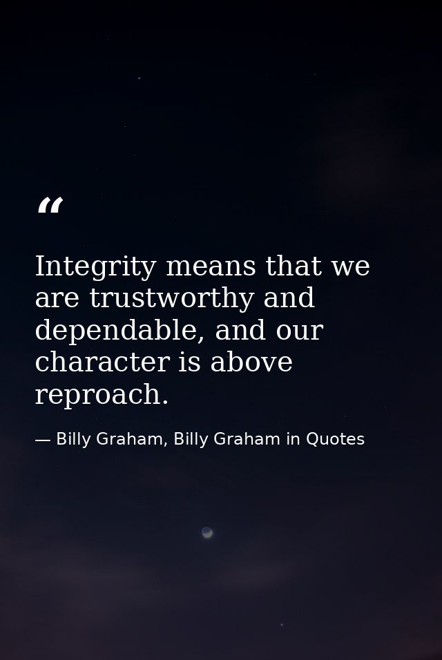 Integrity means that we are trustworthy and dependable, and our character is above reproach. — Billy Graham, Billy Graham in Quotes