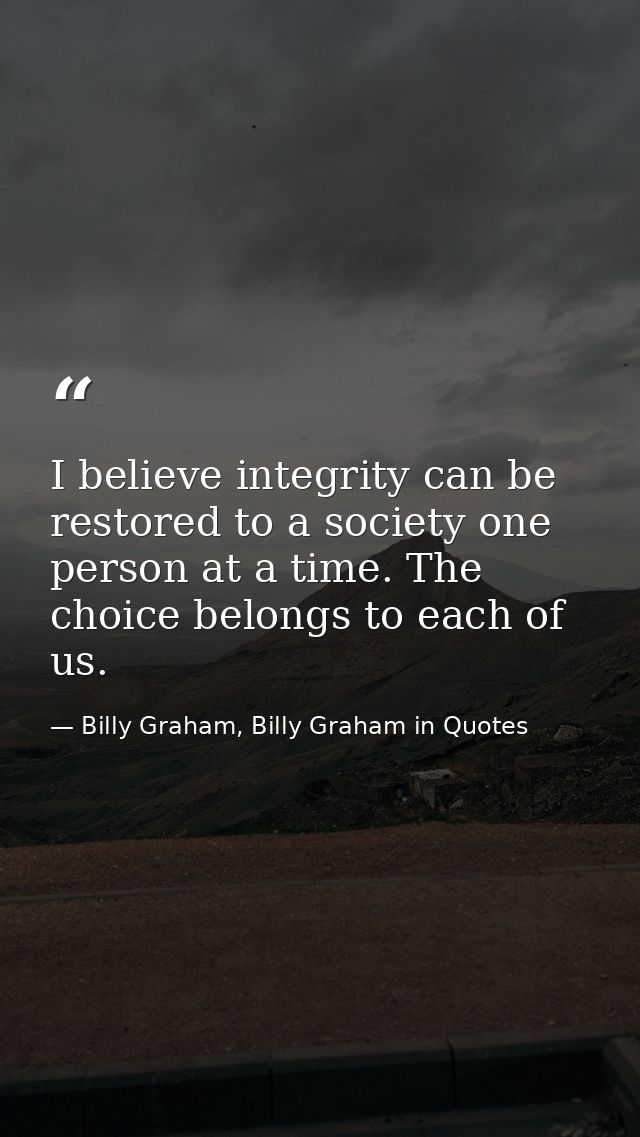 I believe integrity can be restored to a society one person at a time. The choice belongs to each of us. — Billy Graham, Billy Graham in Quotes