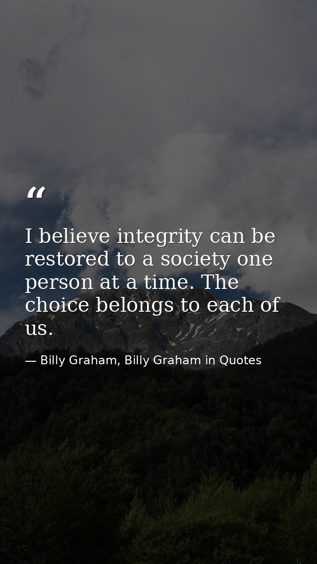 I believe integrity can be restored to a society one person at a time. The choice belongs to each of us. — Billy Graham, Billy Graham in Quotes