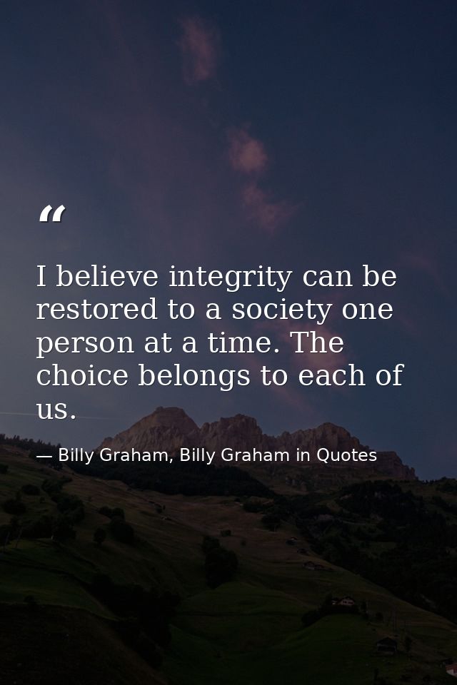 I believe integrity can be restored to a society one person at a time. The choice belongs to each of us. — Billy Graham, Billy Graham in Quotes