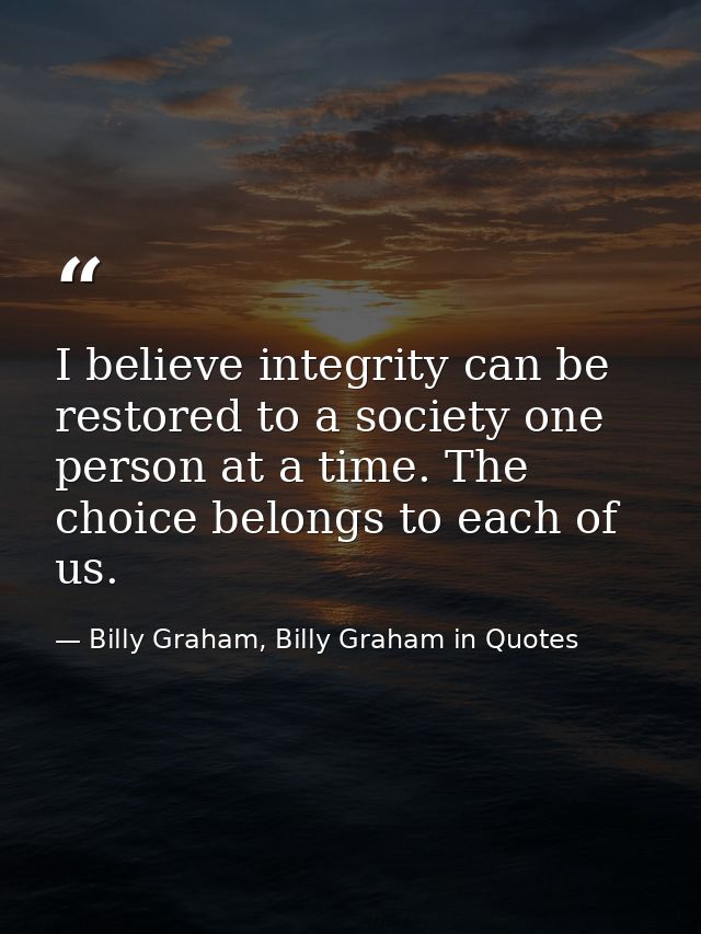 I believe integrity can be restored to a society one person at a time. The choice belongs to each of us. — Billy Graham, Billy Graham in Quotes