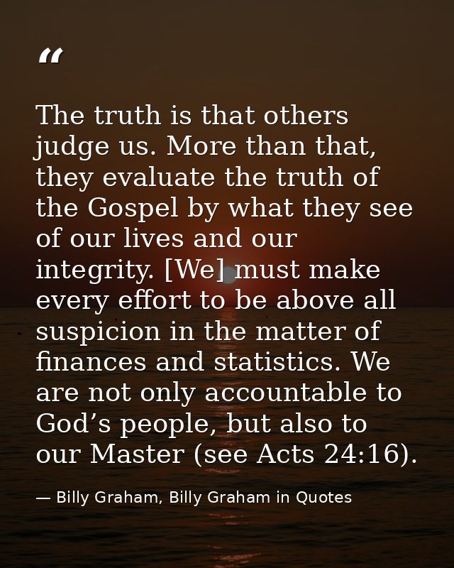 The truth is that others judge us. More than that, they evaluate the truth of the Gospel by what they see of our lives a — Billy Graham, Billy Graham in Quotes