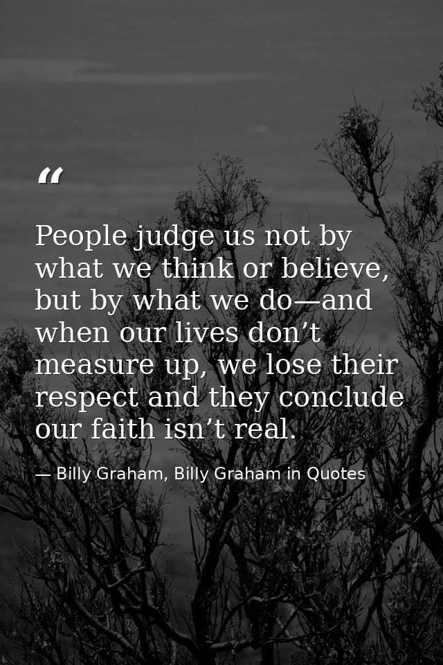 People judge us not by what we think or believe, but by what we do—and when our lives don’t measure up, we lose their re — Billy Graham, Billy Graham in Quotes