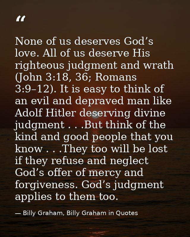 None of us deserves God’s love. All of us deserve His righteous judgment and wrath (John 3:18, 36; Romans 3:9–12). It is — Billy Graham, Billy Graham in Quotes