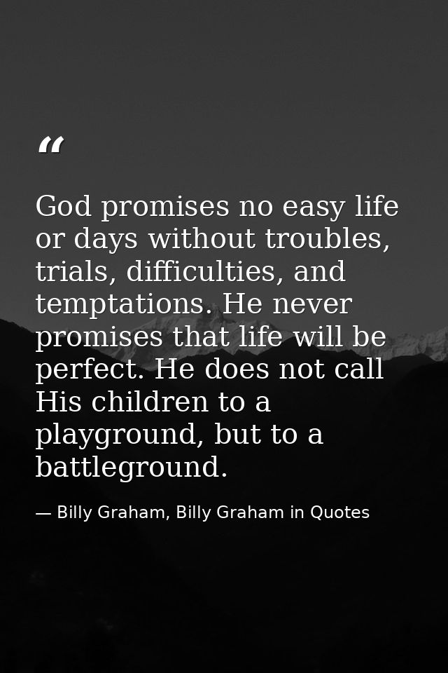 God promises no easy life or days without troubles, trials, difficulties, and temptations. He never promises that life w — Billy Graham, Billy Graham in Quotes